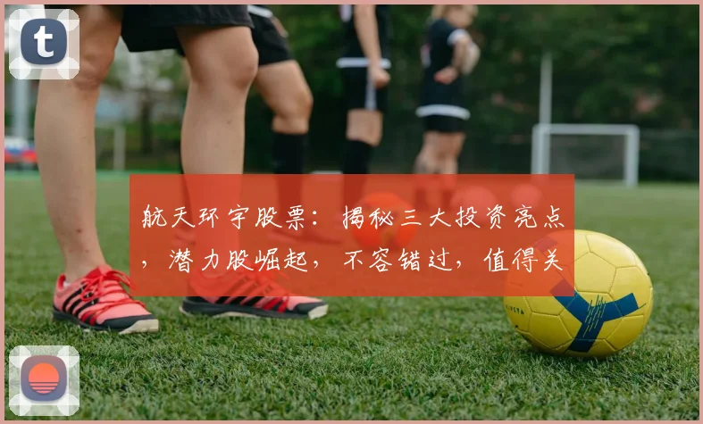 航天环宇股票：揭秘三大投资亮点，潜力股崛起，不容错过，值得关注
