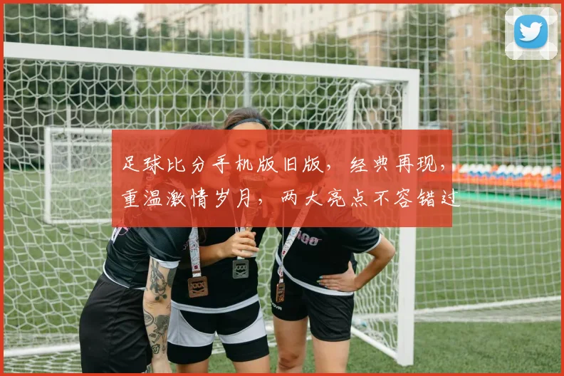 足球比分手机版旧版，经典再现，重温激情岁月，两大亮点不容错过