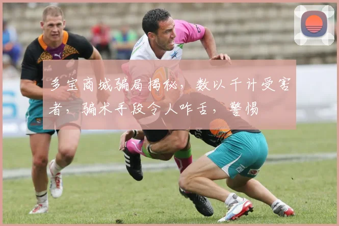 多宝商城骗局揭秘，数以千计受害者，骗术手段令人咋舌，警惕